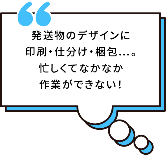 発送物のデザインに印刷・仕分け・梱包...。忙しくてなかなか作業ができない！